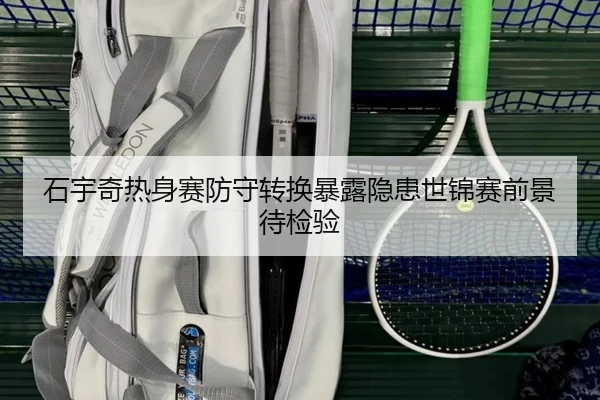石宇奇热身赛防守转换暴露隐患世锦赛前景待检验